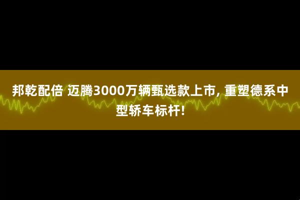 邦乾配倍 迈腾3000万辆甄选款上市, 重塑德系中型轿车标杆!