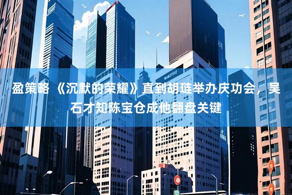 盈策略 《沉默的荣耀》直到胡琏举办庆功会，吴石才知陈宝仓成他翻盘关键