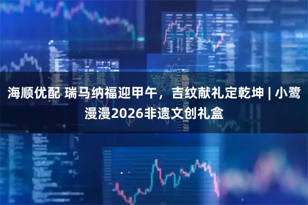 海顺优配 瑞马纳福迎甲午，吉纹献礼定乾坤 | 小鹭漫漫2026非遗文创礼盒