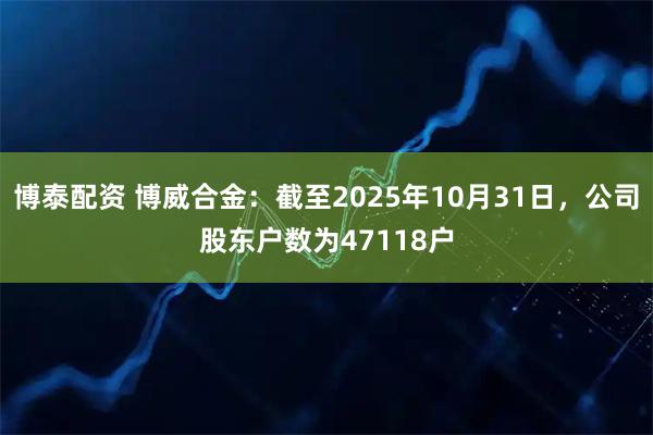 博泰配资 博威合金：截至2025年10月31日，公司股东户数为47118户