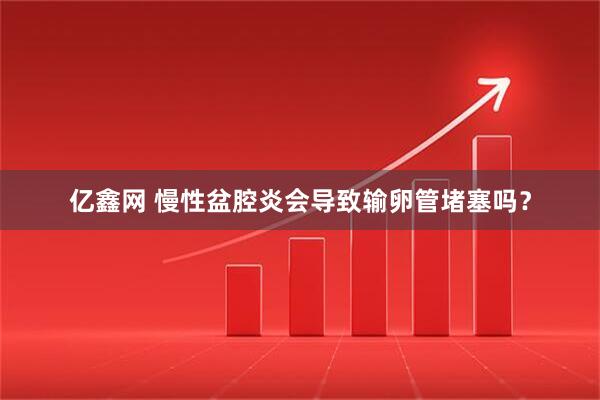 亿鑫网 慢性盆腔炎会导致输卵管堵塞吗？