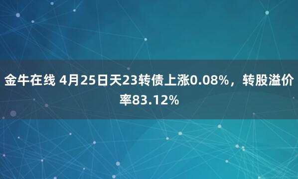 金牛在线 4月25日天23转债上涨0.08%，转股溢价率83.12%