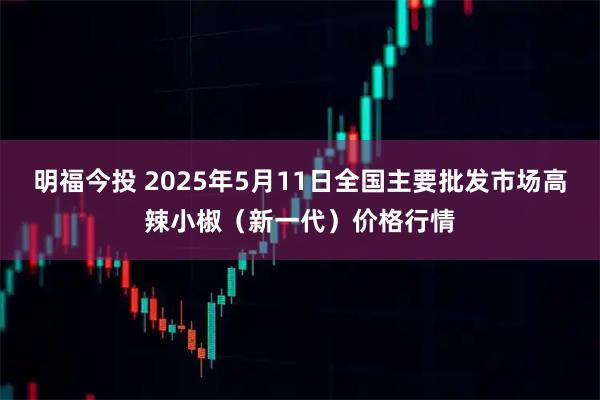 明福今投 2025年5月11日全国主要批发市场高辣小椒（新一代）价格行情