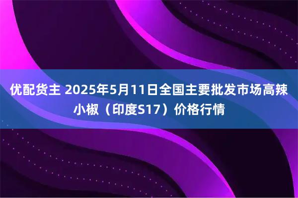 优配货主 2025年5月11日全国主要批发市场高辣小椒（印度S17）价格行情