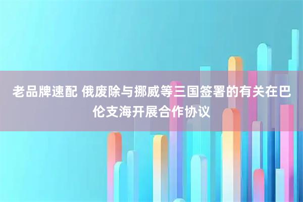 老品牌速配 俄废除与挪威等三国签署的有关在巴伦支海开展合作协议
