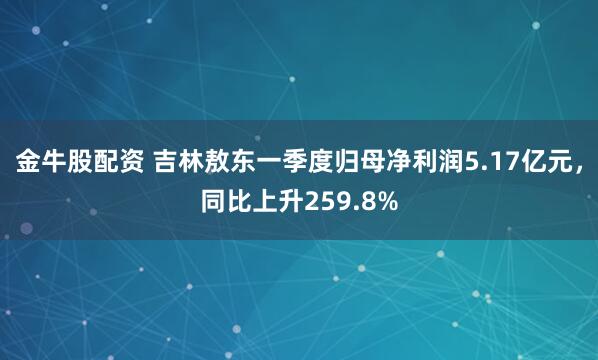 金牛股配资 吉林敖东一季度归母净利润5.17亿元，同比上升259.8%