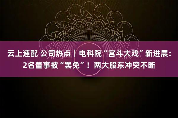 云上速配 公司热点｜电科院“宫斗大戏”新进展：2名董事被“罢免”！两大股东冲突不断