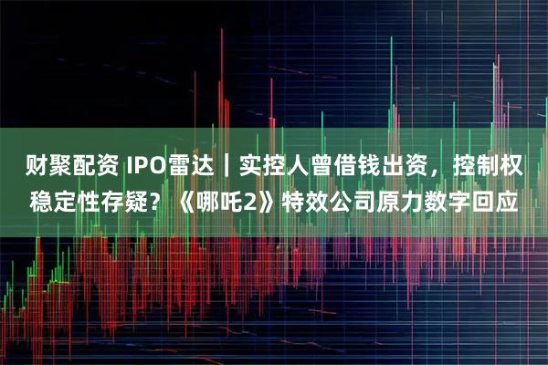 财聚配资 IPO雷达｜实控人曾借钱出资，控制权稳定性存疑？《哪吒2》特效公司原力数字回应