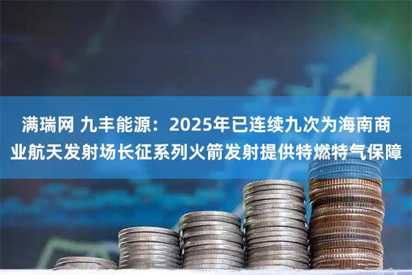 满瑞网 九丰能源：2025年已连续九次为海南商业航天发射场长征系列火箭发射提供特燃特气保障