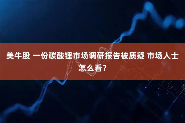 美牛股 一份碳酸锂市场调研报告被质疑 市场人士怎么看？
