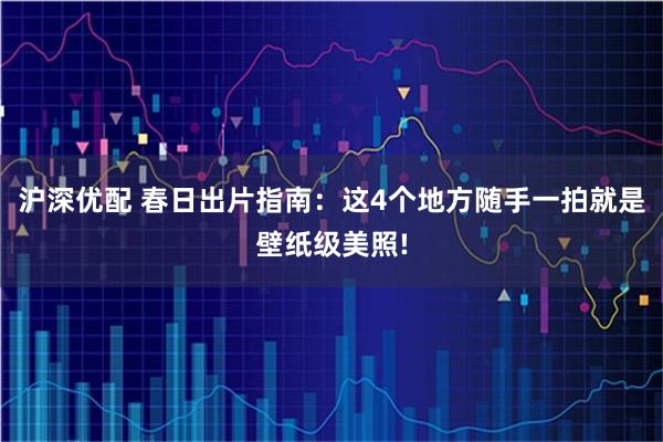 沪深优配 春日出片指南：这4个地方随手一拍就是壁纸级美照!