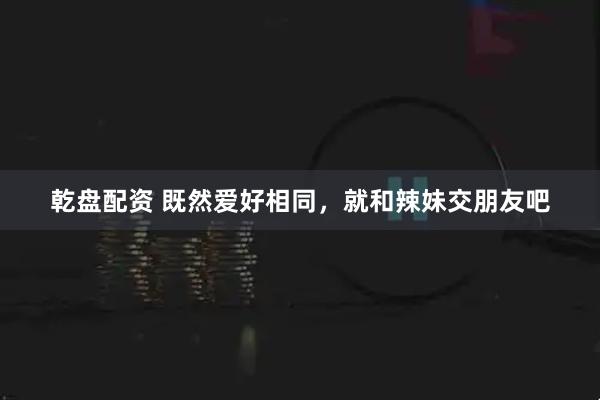 乾盘配资 既然爱好相同，就和辣妹交朋友吧