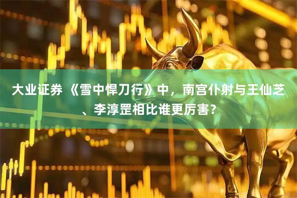 大业证券 《雪中悍刀行》中，南宫仆射与王仙芝、李淳罡相比谁更厉害？